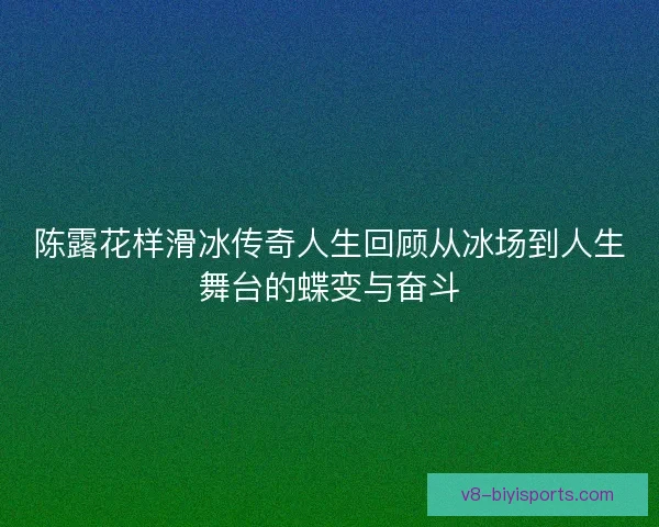陈露花样滑冰传奇人生回顾从冰场到人生舞台的蝶变与奋斗