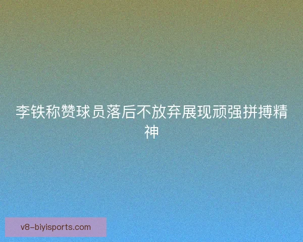 李铁称赞球员落后不放弃展现顽强拼搏精神
