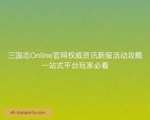三国志Online官网权威资讯新服活动攻略一站式平台玩家必看