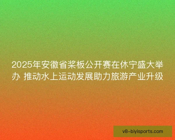 2025年安徽省桨板公开赛在休宁盛大举办 推动水上运动发展助力旅游产业升级